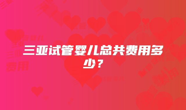 三亚试管婴儿总共费用多少？