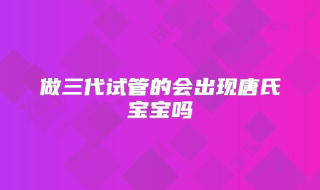做三代试管的会出现唐氏宝宝吗