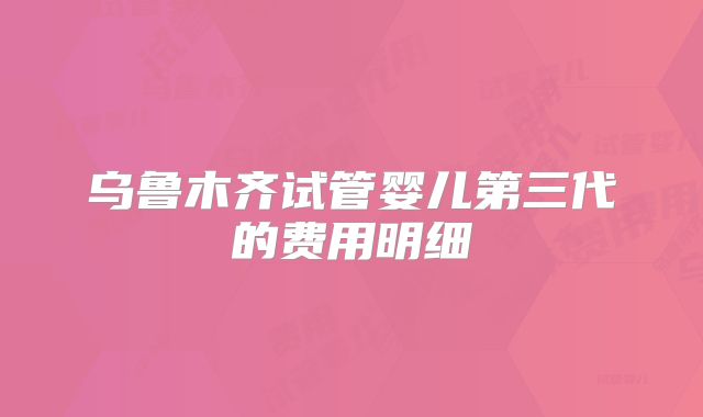 乌鲁木齐试管婴儿第三代的费用明细