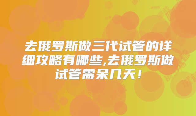 去俄罗斯做三代试管的详细攻略有哪些,去俄罗斯做试管需呆几天！