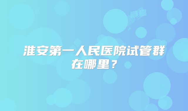 淮安第一人民医院试管群在哪里?