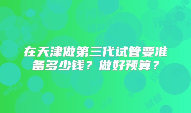 在天津做第三代试管要准备多少钱？做好预算？