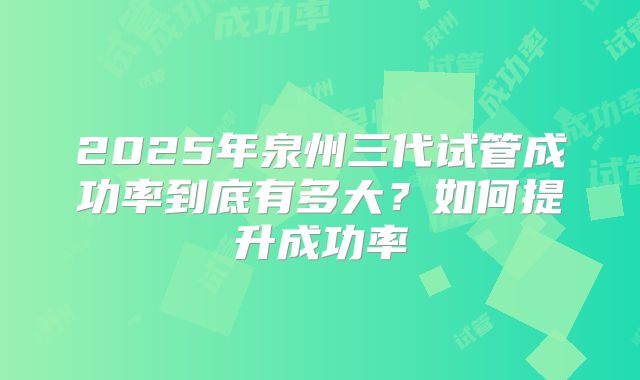 2025年泉州三代试管成功率到底有多大？如何提升成功率