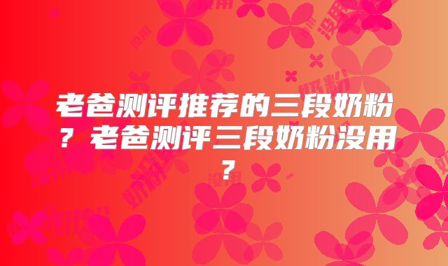 老爸测评推荐的三段奶粉？老爸测评三段奶粉没用？