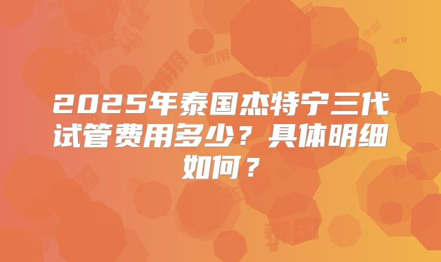 2025年泰国杰特宁三代试管费用多少？具体明细如何？