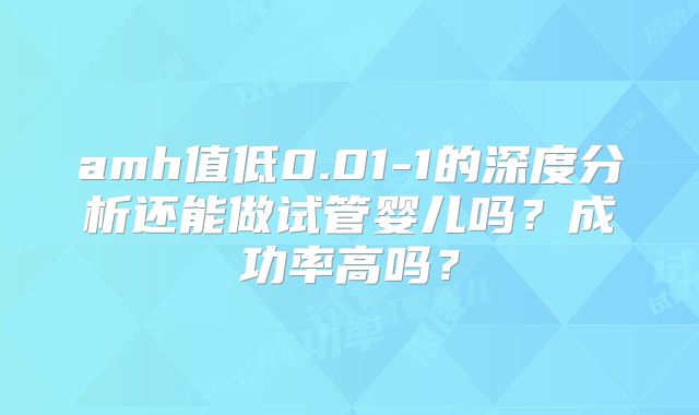 amh值低0.01-1的深度分析还能做试管婴儿吗？成功率高吗？