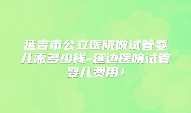 延吉市公立医院做试管婴儿需多少钱-延边医院试管婴儿费用!