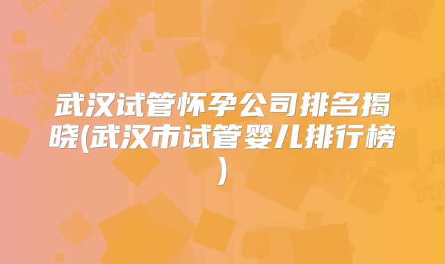 武汉试管怀孕公司排名揭晓(武汉市试管婴儿排行榜)