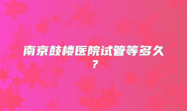 南京鼓楼医院试管等多久？