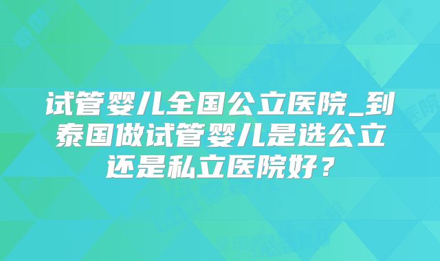 试管婴儿全国公立医院_到泰国做试管婴儿是选公立还是私立医院好？