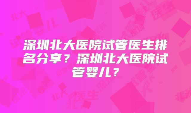 深圳北大医院试管医生排名分享？深圳北大医院试管婴儿？