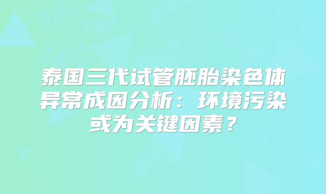 泰国三代试管胚胎染色体异常成因分析：环境污染或为关键因素？