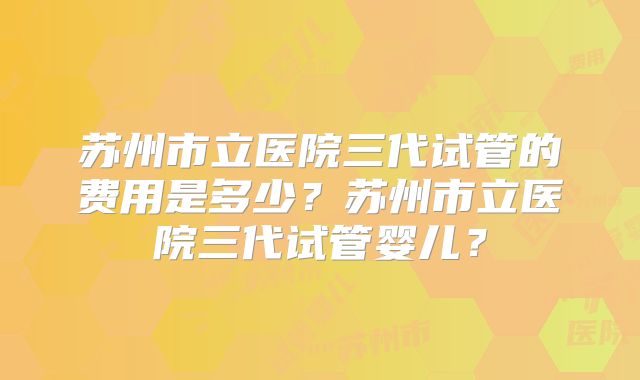 苏州市立医院三代试管的费用是多少？苏州市立医院三代试管婴儿？