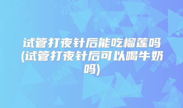 试管打夜针后能吃榴莲吗(试管打夜针后可以喝牛奶吗)