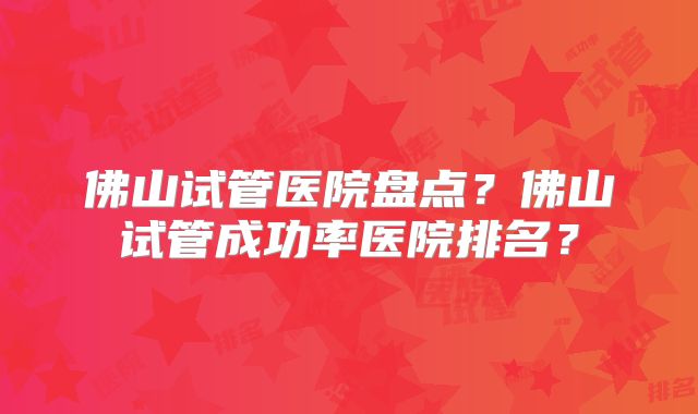 佛山试管医院盘点？佛山试管成功率医院排名？