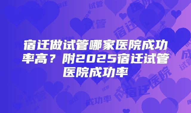 宿迁做试管哪家医院成功率高?附2025宿迁试管医院成功率