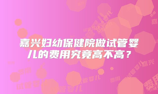 嘉兴妇幼保健院做试管婴儿的费用究竟高不高?