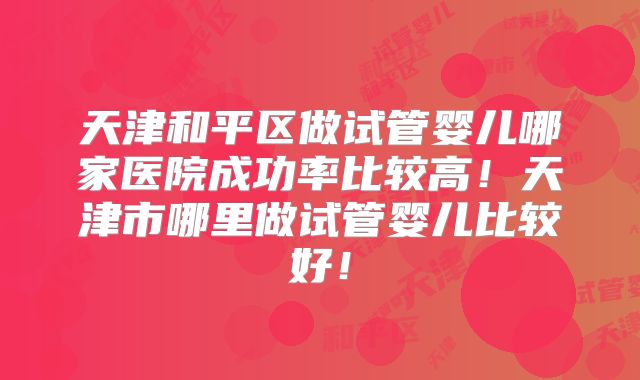 天津和平区做试管婴儿哪家医院成功率比较高！天津市哪里做试管婴儿比较好！