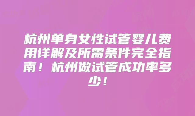 杭州单身女性试管婴儿费用详解及所需条件完全指南！杭州做试管成功率多少！