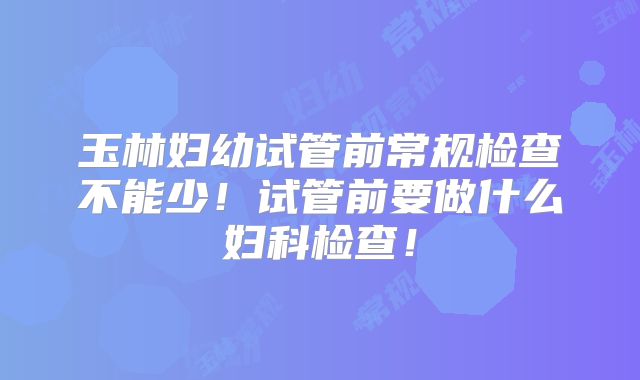 玉林妇幼试管前常规检查不能少!试管前要做什么妇科检查!