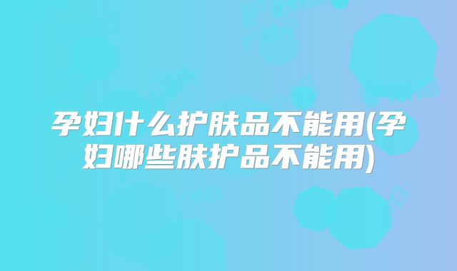 孕妇什么护肤品不能用(孕妇哪些肤护品不能用)