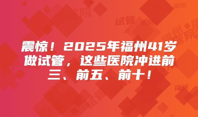 震惊!2025年福州41岁做试管,这些医院冲进前三、前五、前十!