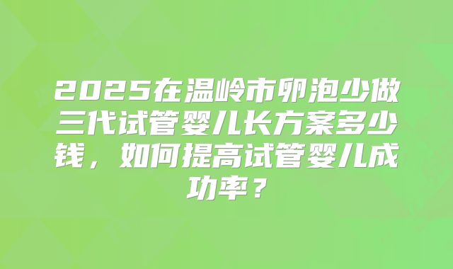 2025在温岭市卵泡少做三代试管婴儿长方案多少钱，如何提高试管婴儿成功率？