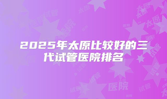 2025年太原比较好的三代试管医院排名