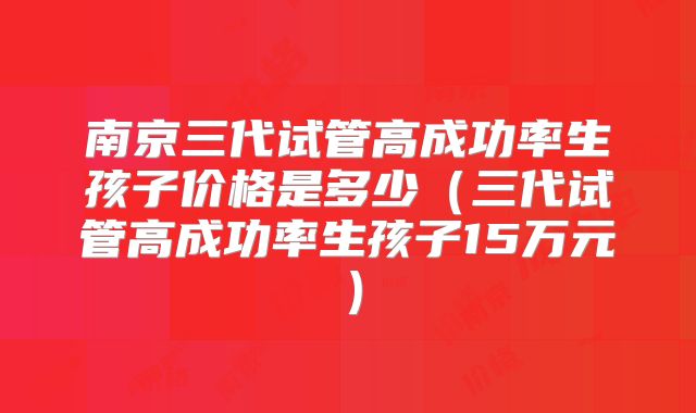 南京三代试管高成功率生孩子价格是多少(三代试管高成功率生孩子15万元)