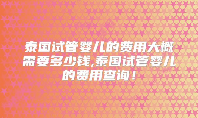 泰国试管婴儿的费用大概需要多少钱,泰国试管婴儿的费用查询！