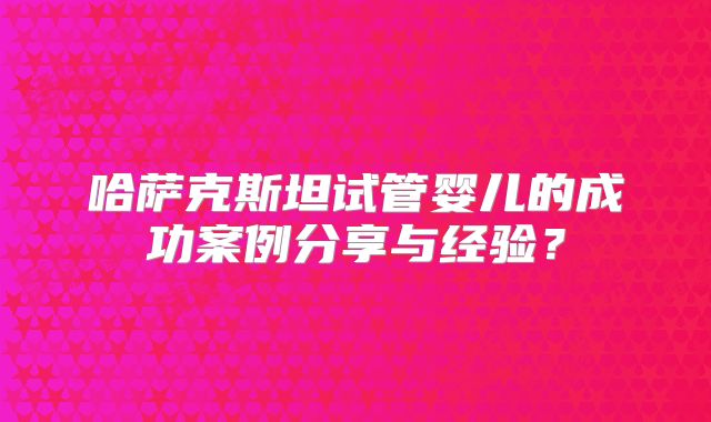 哈萨克斯坦试管婴儿的成功案例分享与经验？