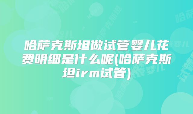 哈萨克斯坦做试管婴儿花费明细是什么呢(哈萨克斯坦irm试管)