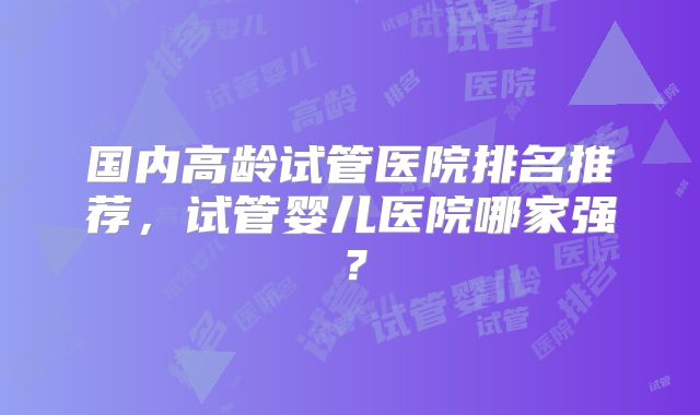 国内高龄试管医院排名推荐，试管婴儿医院哪家强？