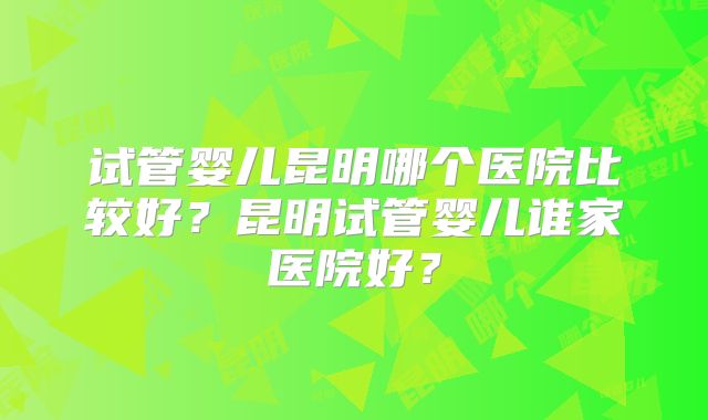 试管婴儿昆明哪个医院比较好？昆明试管婴儿谁家医院好？