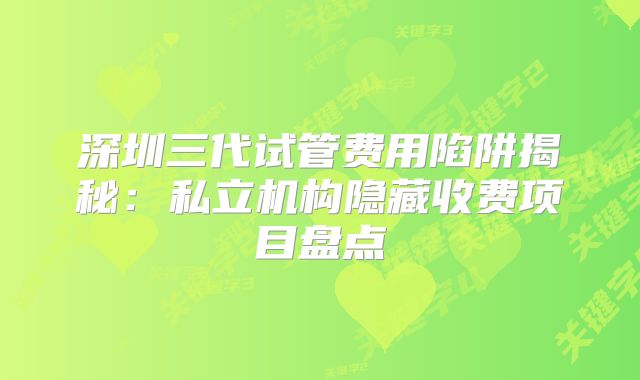深圳三代试管费用陷阱揭秘:私立机构隐藏收费项目盘点