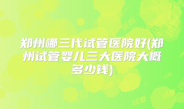 郑州哪三代试管医院好(郑州试管婴儿三大医院大概多少钱)