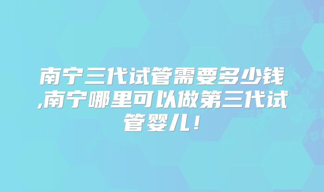 南宁三代试管需要多少钱,南宁哪里可以做第三代试管婴儿！