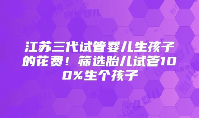 江苏三代试管婴儿生孩子的花费！筛选胎儿试管100%生个孩子