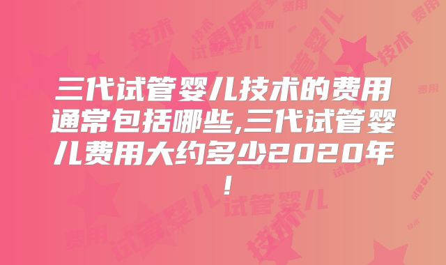 三代试管婴儿技术的费用通常包括哪些,三代试管婴儿费用大约多少2020年!