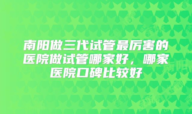 南阳做三代试管最厉害的医院做试管哪家好,哪家医院口碑比较好