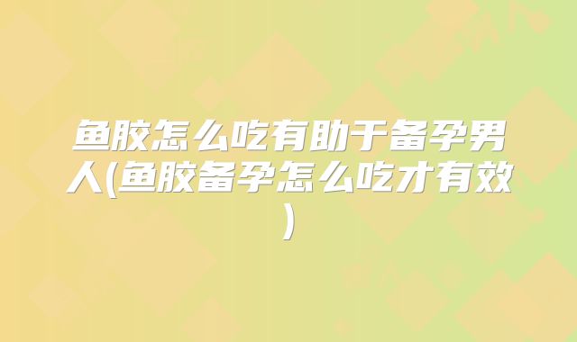 鱼胶怎么吃有助于备孕男人(鱼胶备孕怎么吃才有效)