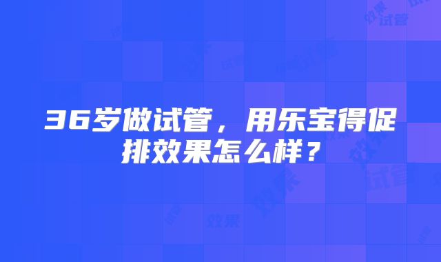 36岁做试管，用乐宝得促排效果怎么样？