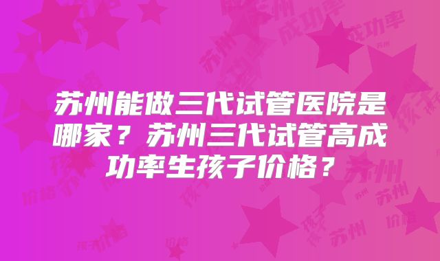 苏州能做三代试管医院是哪家?苏州三代试管高成功率生孩子价格?