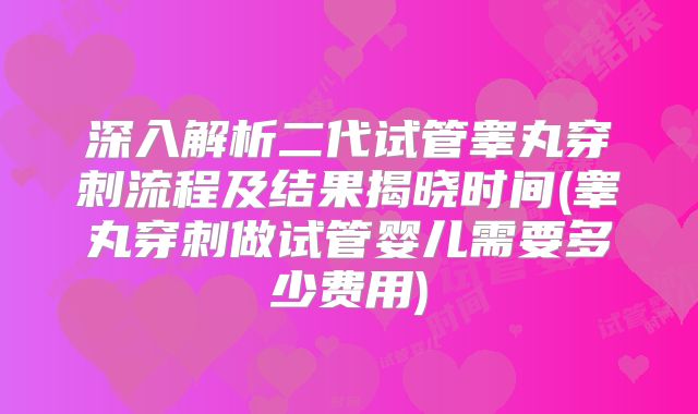 深入解析二代试管睾丸穿刺流程及结果揭晓时间(睾丸穿刺做试管婴儿需要多少费用)