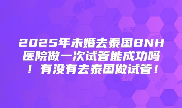 2025年未婚去泰国BNH医院做一次试管能成功吗!有没有去泰国做试管!