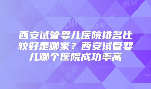 西安试管婴儿医院排名比较好是哪家？西安试管婴儿哪个医院成功率高