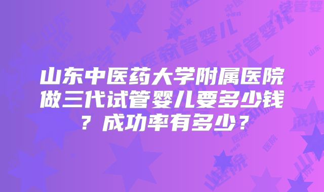 山东中医药大学附属医院做三代试管婴儿要多少钱?成功率有多少?