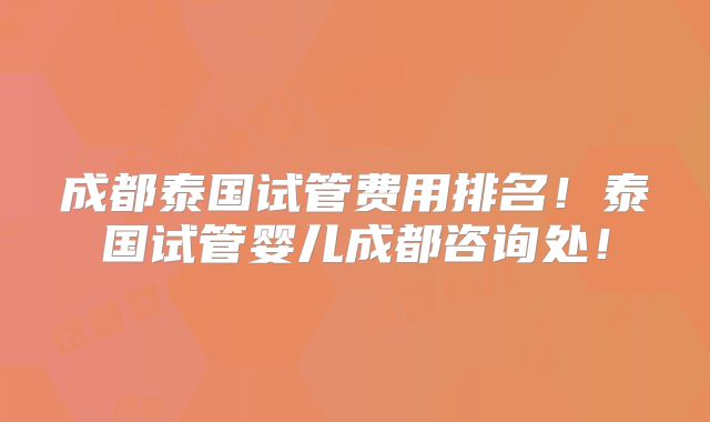 成都泰国试管费用排名！泰国试管婴儿成都咨询处！