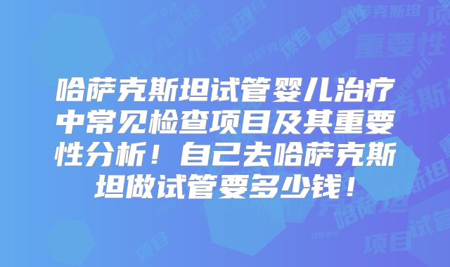 哈萨克斯坦试管婴儿治疗中常见检查项目及其重要性分析！自己去哈萨克斯坦做试管要多少钱！