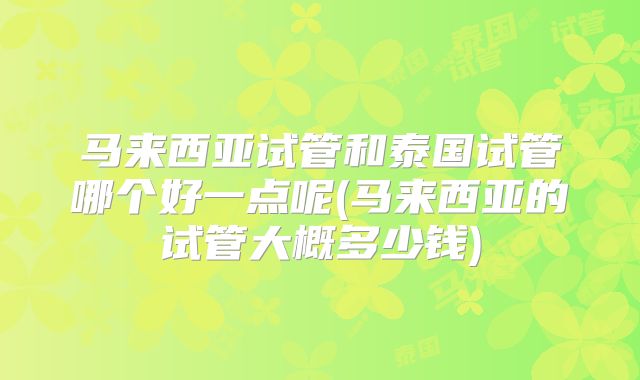 马来西亚试管和泰国试管哪个好一点呢(马来西亚的试管大概多少钱)